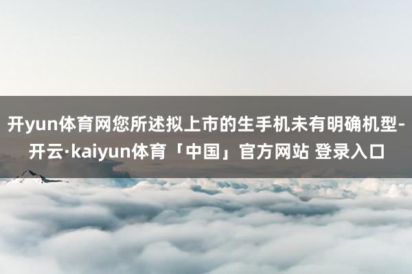 开yun体育网您所述拟上市的生手机未有明确机型-开云·kaiyun体育「中国」官方网站 登录入口