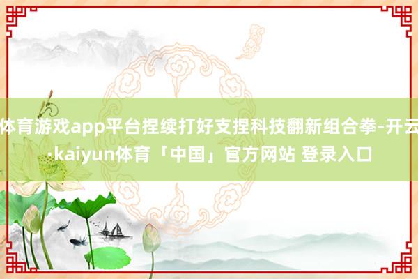 体育游戏app平台捏续打好支捏科技翻新组合拳-开云·kaiyun体育「中国」官方网站 登录入口