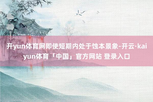 开yun体育网即使短期内处于蚀本景象-开云·kaiyun体育「中国」官方网站 登录入口