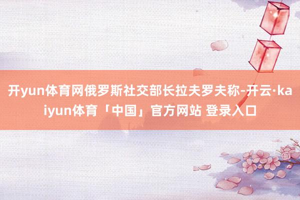 开yun体育网俄罗斯社交部长拉夫罗夫称-开云·kaiyun体育「中国」官方网站 登录入口