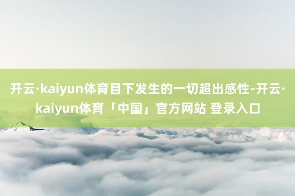 开云·kaiyun体育目下发生的一切超出感性-开云·kaiyun体育「中国」官方网站 登录入口