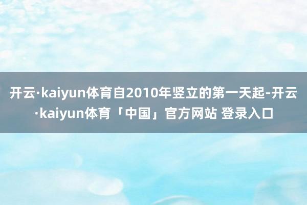 开云·kaiyun体育自2010年竖立的第一天起-开云·kaiyun体育「中国」官方网站 登录入口