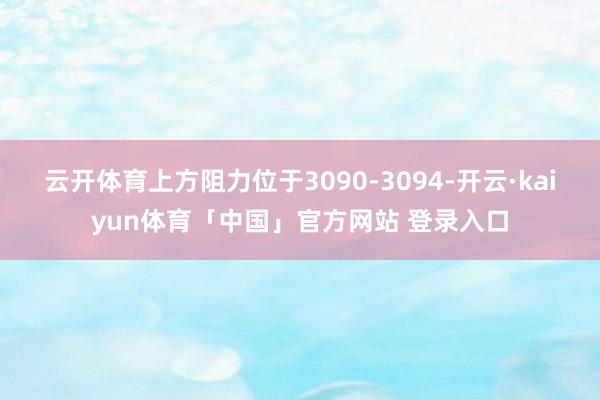 云开体育上方阻力位于3090-3094-开云·kaiyun体育「中国」官方网站 登录入口