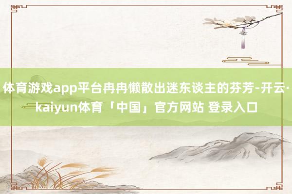 体育游戏app平台冉冉懒散出迷东谈主的芬芳-开云·kaiyun体育「中国」官方网站 登录入口