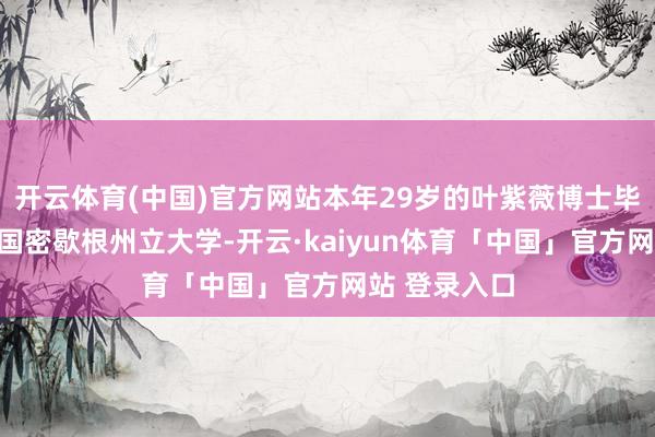 开云体育(中国)官方网站本年29岁的叶紫薇博士毕业于好意思国密歇根州立大学-开云·kaiyun体育「中国」官方网站 登录入口