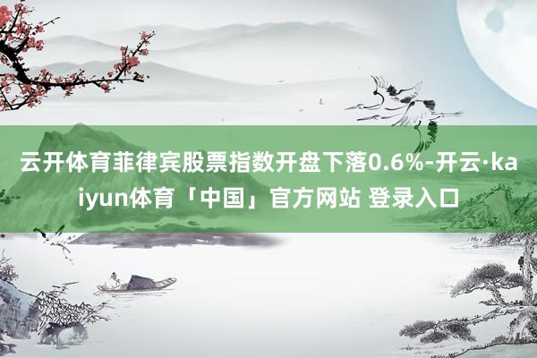 云开体育菲律宾股票指数开盘下落0.6%-开云·kaiyun体育「中国」官方网站 登录入口