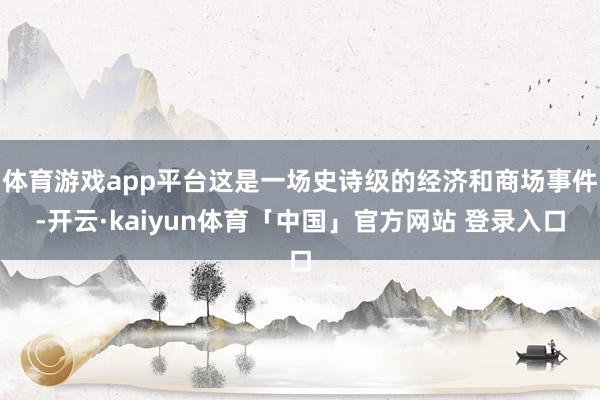 体育游戏app平台这是一场史诗级的经济和商场事件-开云·kaiyun体育「中国」官方网站 登录入口