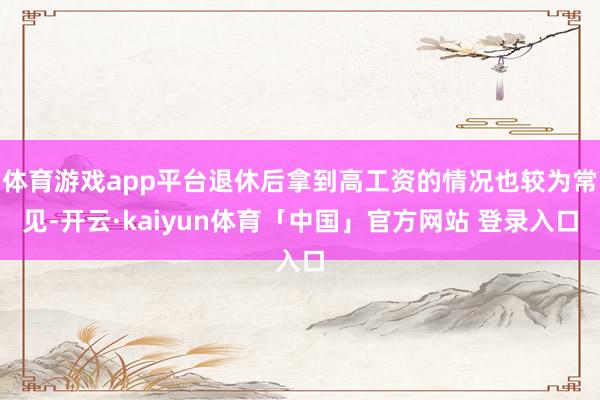 体育游戏app平台退休后拿到高工资的情况也较为常见-开云·kaiyun体育「中国」官方网站 登录入口