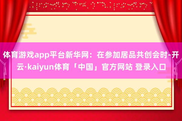 体育游戏app平台　　新华网：在参加居品共创会时-开云·kaiyun体育「中国」官方网站 登录入口