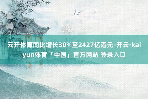 云开体育同比增长30%至2427亿港元-开云·kaiyun体育「中国」官方网站 登录入口