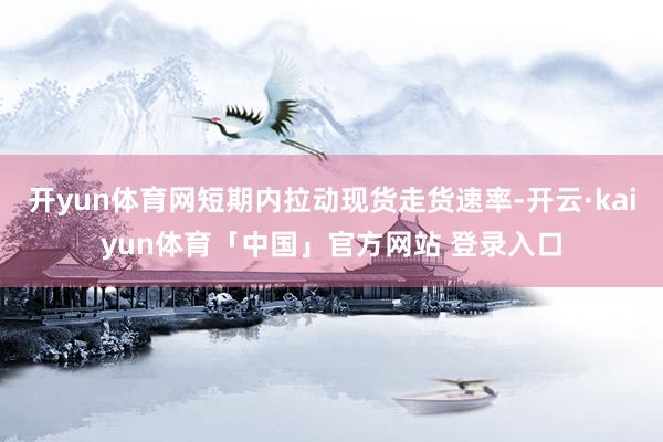 开yun体育网短期内拉动现货走货速率-开云·kaiyun体育「中国」官方网站 登录入口