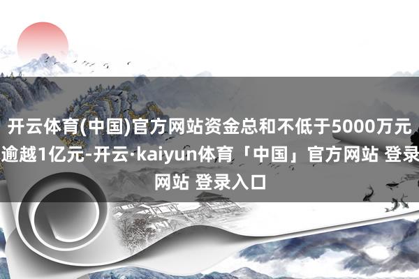 开云体育(中国)官方网站资金总和不低于5000万元且不逾越1亿元-开云·kaiyun体育「中国」官方网站 登录入口