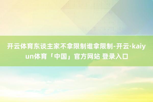 开云体育东谈主家不拿限制谁拿限制-开云·kaiyun体育「中国」官方网站 登录入口