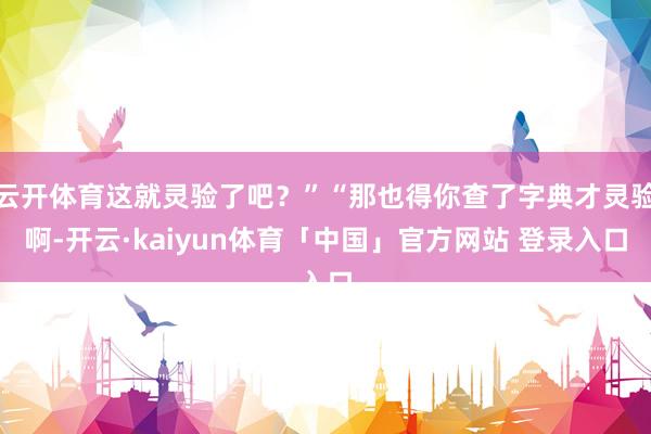 云开体育这就灵验了吧？”“那也得你查了字典才灵验啊-开云·kaiyun体育「中国」官方网站 登录入口