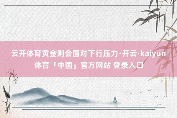 云开体育黄金则会面对下行压力-开云·kaiyun体育「中国」官方网站 登录入口