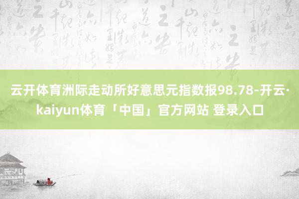 云开体育洲际走动所好意思元指数报98.78-开云·kaiyun体育「中国」官方网站 登录入口