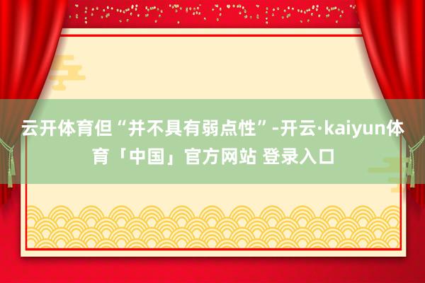 云开体育但“并不具有弱点性”-开云·kaiyun体育「中国」官方网站 登录入口