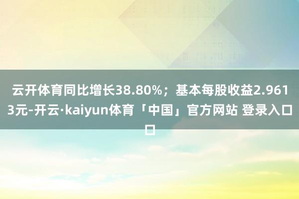云开体育同比增长38.80%；基本每股收益2.9613元-开云·kaiyun体育「中国」官方网站 登录入口