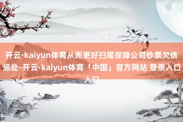 开云·kaiyun体育从而更好扫尾保障公司钞票欠债惩处-开云·kaiyun体育「中国」官方网站 登录入口