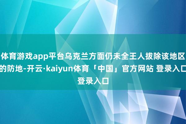 体育游戏app平台乌克兰方面仍未全王人拔除该地区的防地-开云·kaiyun体育「中国」官方网站 登录入口