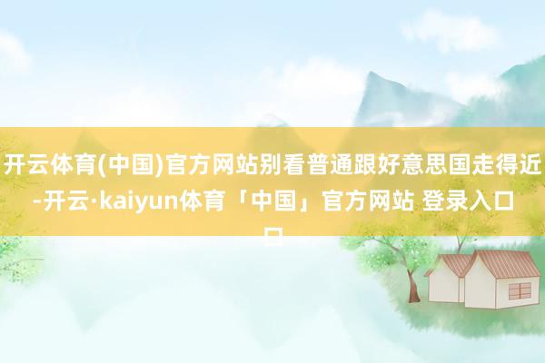 开云体育(中国)官方网站别看普通跟好意思国走得近-开云·kaiyun体育「中国」官方网站 登录入口