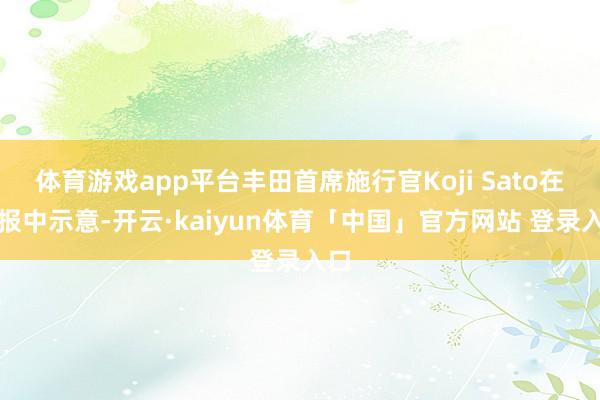 体育游戏app平台丰田首席施行官Koji Sato在简报中示意-开云·kaiyun体育「中国」官方网站 登录入口