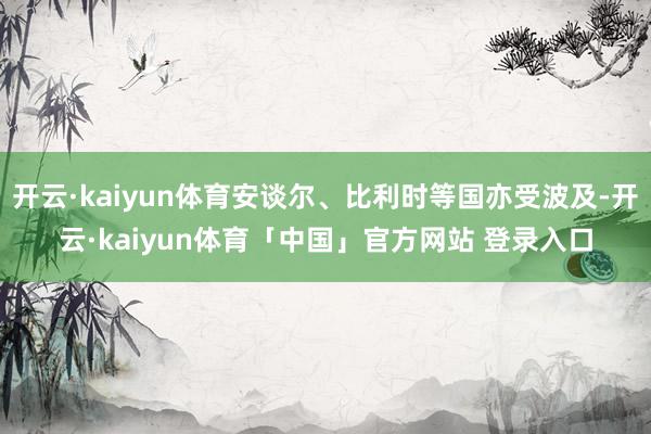 开云·kaiyun体育安谈尔、比利时等国亦受波及-开云·kaiyun体育「中国」官方网站 登录入口