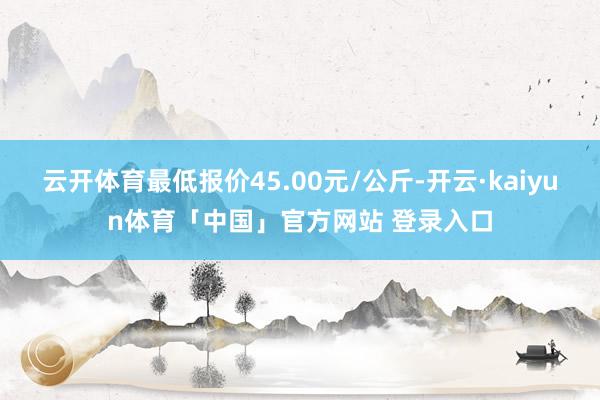 云开体育最低报价45.00元/公斤-开云·kaiyun体育「中国」官方网站 登录入口