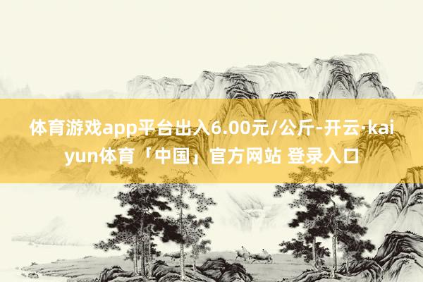 体育游戏app平台出入6.00元/公斤-开云·kaiyun体育「中国」官方网站 登录入口