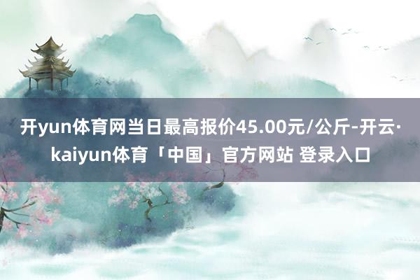开yun体育网当日最高报价45.00元/公斤-开云·kaiyun体育「中国」官方网站 登录入口