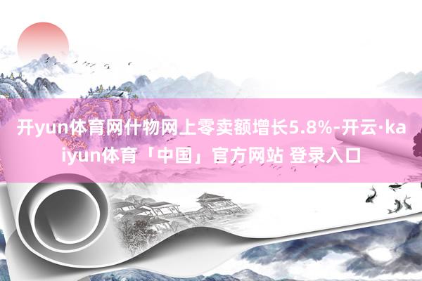 开yun体育网什物网上零卖额增长5.8%-开云·kaiyun体育「中国」官方网站 登录入口