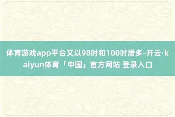 体育游戏app平台又以98吋和100吋居多-开云·kaiyun体育「中国」官方网站 登录入口