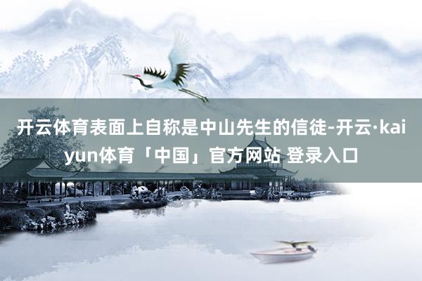 开云体育表面上自称是中山先生的信徒-开云·kaiyun体育「中国」官方网站 登录入口