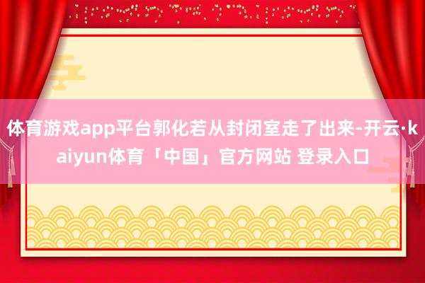体育游戏app平台郭化若从封闭室走了出来-开云·kaiyun体育「中国」官方网站 登录入口