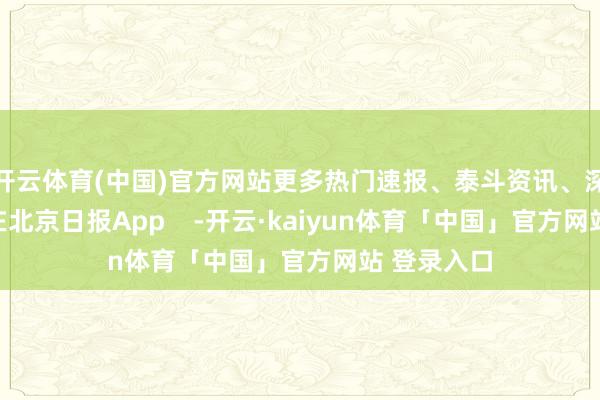 开云体育(中国)官方网站更多热门速报、泰斗资讯、深度分析尽在北京日报App -开云·kaiyun体育「中国」官方网站 登录入口