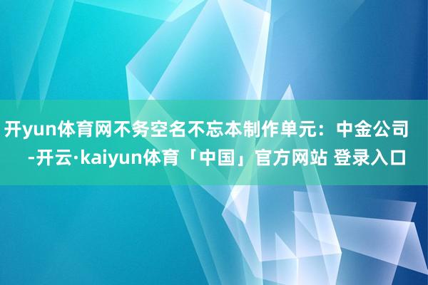 开yun体育网不务空名不忘本制作单元：中金公司    -开云·kaiyun体育「中国」官方网站 登录入口