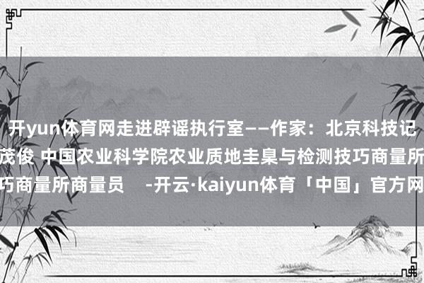 开yun体育网走进辟谣执行室——作家：北京科技记者裁剪协会大众：金茂俊 中国农业科学院农业质地圭臬与检测技巧商量所商量员    -开云·kaiyun体育「中国」官方网站 登录入口