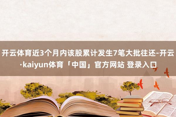 开云体育近3个月内该股累计发生7笔大批往还-开云·kaiyun体育「中国」官方网站 登录入口