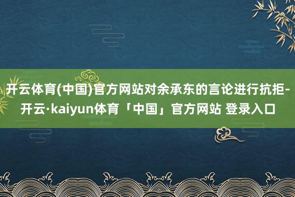 开云体育(中国)官方网站对余承东的言论进行抗拒-开云·kaiyun体育「中国」官方网站 登录入口