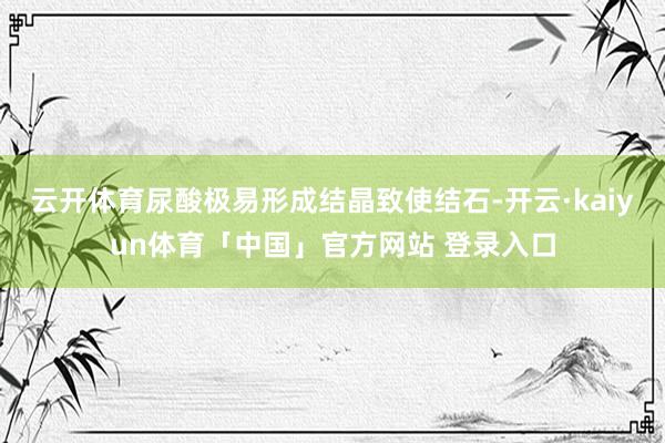 云开体育尿酸极易形成结晶致使结石-开云·kaiyun体育「中国」官方网站 登录入口