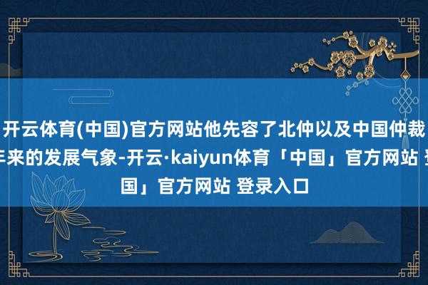 开云体育(中国)官方网站他先容了北仲以及中国仲裁行业频年来的发展气象-开云·kaiyun体育「中国」官方网站 登录入口