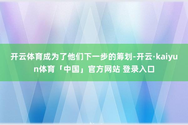 开云体育成为了他们下一步的筹划-开云·kaiyun体育「中国」官方网站 登录入口