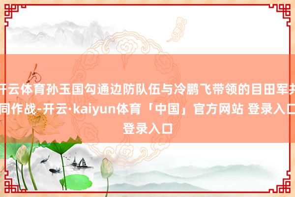 开云体育孙玉国勾通边防队伍与冷鹏飞带领的目田军共同作战-开云·kaiyun体育「中国」官方网站 登录入口