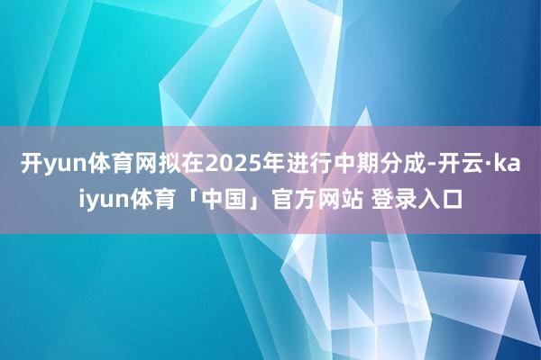 开yun体育网拟在2025年进行中期分成-开云·kaiyun体育「中国」官方网站 登录入口