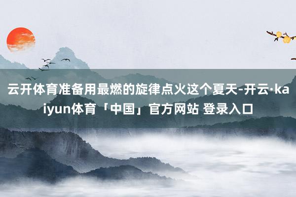 云开体育准备用最燃的旋律点火这个夏天-开云·kaiyun体育「中国」官方网站 登录入口