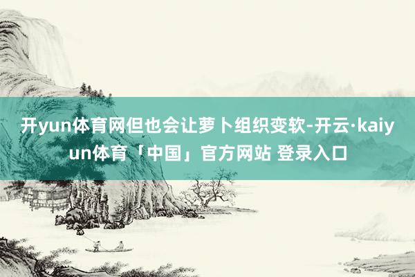 开yun体育网但也会让萝卜组织变软-开云·kaiyun体育「中国」官方网站 登录入口