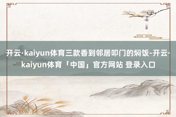 开云·kaiyun体育三款香到邻居叩门的焖饭-开云·kaiyun体育「中国」官方网站 登录入口