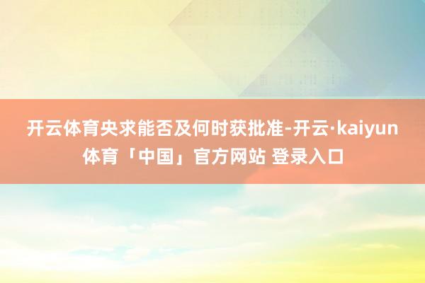 开云体育央求能否及何时获批准-开云·kaiyun体育「中国」官方网站 登录入口