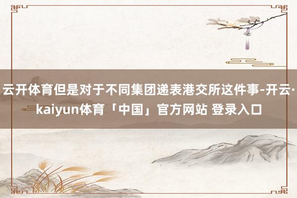 云开体育但是对于不同集团递表港交所这件事-开云·kaiyun体育「中国」官方网站 登录入口