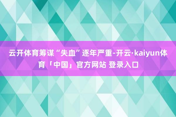 云开体育筹谋“失血”逐年严重-开云·kaiyun体育「中国」官方网站 登录入口